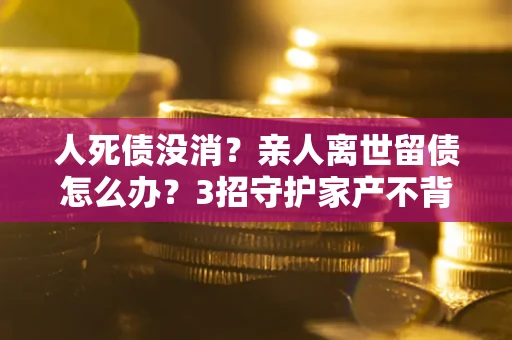 北京人死债没消？亲人离世留债怎么办？3招守护家产不背锅