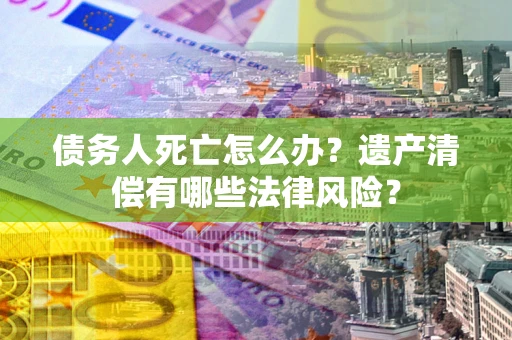 北京债务人死亡怎么办？遗产清偿有哪些法律风险？