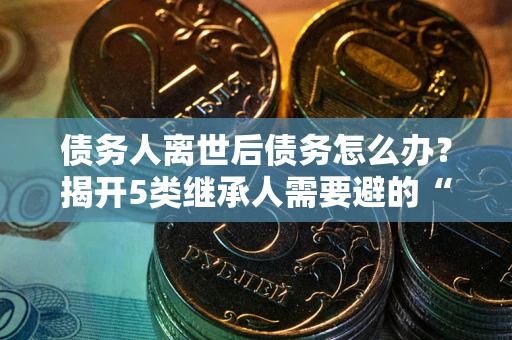 北京债务人离世后债务怎么办？揭开5类继承人需要避的“坑”