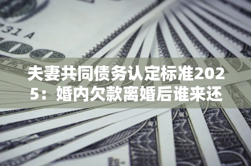 北京夫妻共同债务认定标准2025:婚内欠款离婚后谁来还? 北京夫妻共同债务认定标准2025:婚内欠款离婚后谁来还?