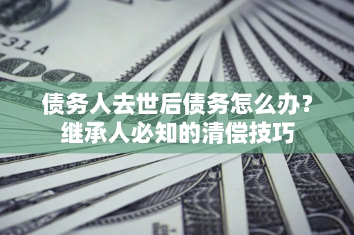 北京债务人去世后债务怎么办？继承人必知的清偿技巧
